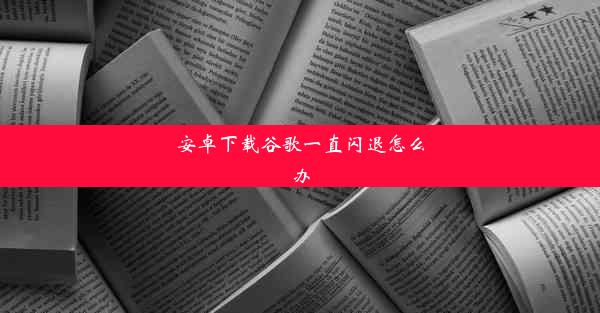 安卓下载谷歌一直闪退怎么办