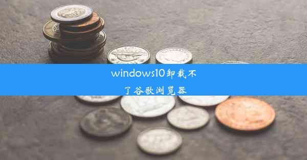 windows10卸载不了谷歌浏览器