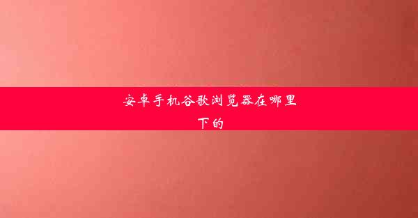 安卓手机谷歌浏览器在哪里下的