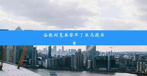 谷歌浏览器登不了亚马逊后台