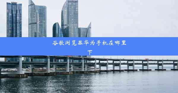 谷歌浏览器华为手机在哪里下