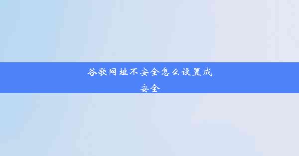 谷歌网址不安全怎么设置成安全