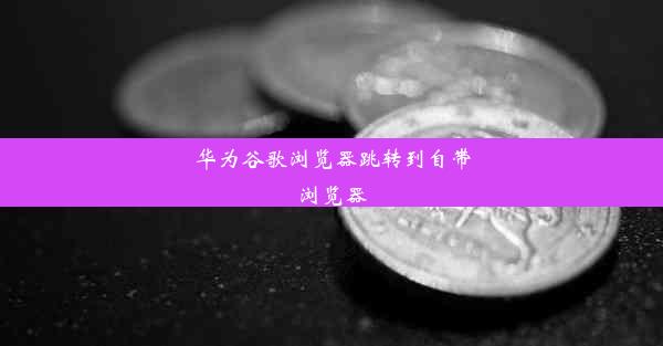 华为谷歌浏览器跳转到自带浏览器