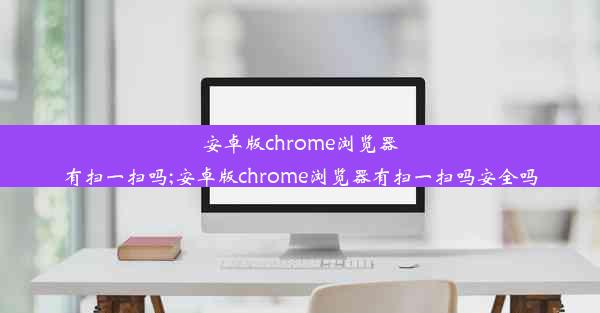 安卓版chrome浏览器有扫一扫吗;安卓版chrome浏览器有扫一扫吗安全吗