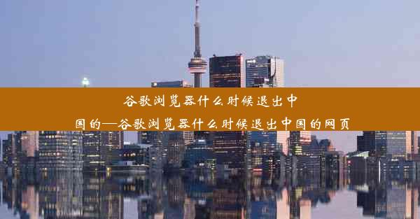 谷歌浏览器什么时候退出中国的—谷歌浏览器什么时候退出中国的网页