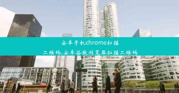 安卓手机chrome扫描二维码,安卓谷歌浏览器扫描二维码