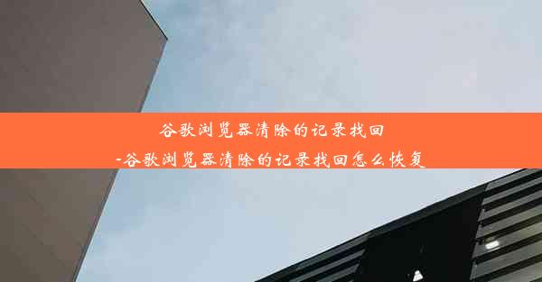 谷歌浏览器清除的记录找回-谷歌浏览器清除的记录找回怎么恢复