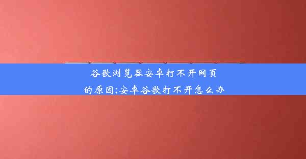 谷歌浏览器安卓打不开网页的原因;安卓谷歌打不开怎么办