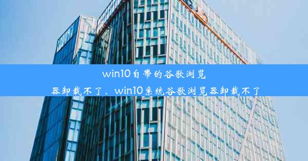 win10自带的谷歌浏览器卸载不了、win10系统谷歌浏览器卸载不了