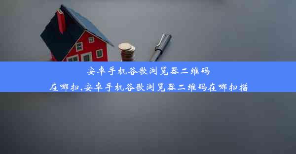 安卓手机谷歌浏览器二维码在哪扫,安卓手机谷歌浏览器二维码在哪扫描