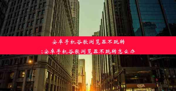 安卓手机谷歌浏览器不跳转;安卓手机谷歌浏览器不跳转怎么办