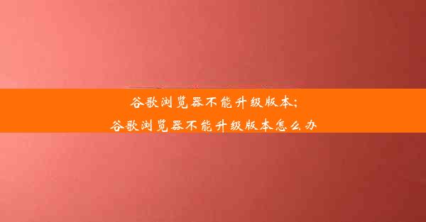 谷歌浏览器不能升级版本;谷歌浏览器不能升级版本怎么办