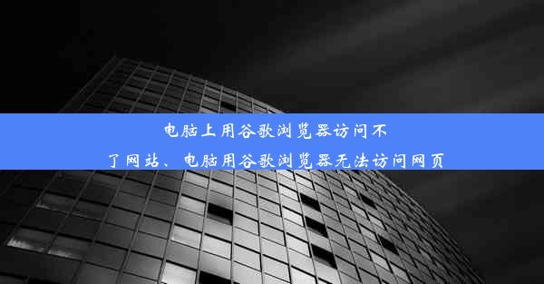 电脑上用谷歌浏览器访问不了网站、电脑用谷歌浏览器无法访问网页