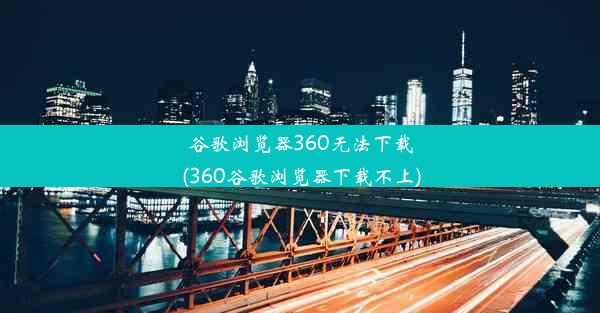 谷歌浏览器360无法下载(360谷歌浏览器下载不上)