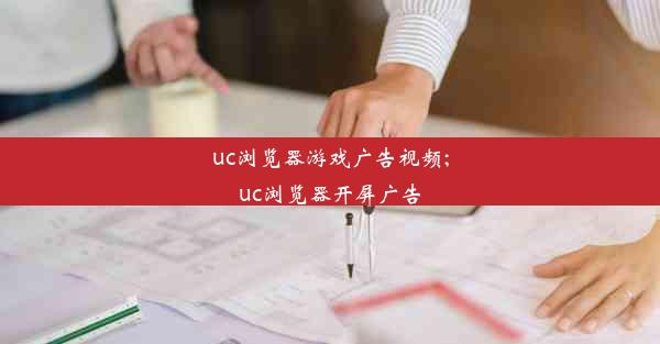 uc浏览器游戏广告视频;uc浏览器开屏广告