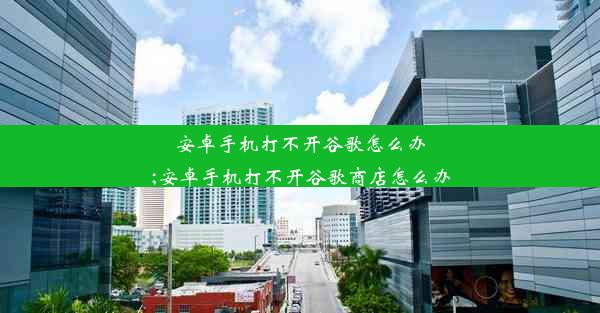 安卓手机打不开谷歌怎么办;安卓手机打不开谷歌商店怎么办