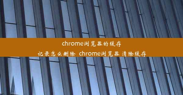 chrome浏览器的缓存记录怎么删除_chrome浏览器 清除缓存