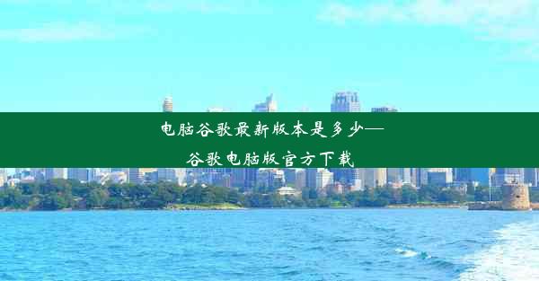 电脑谷歌最新版本是多少—谷歌电脑版官方下载