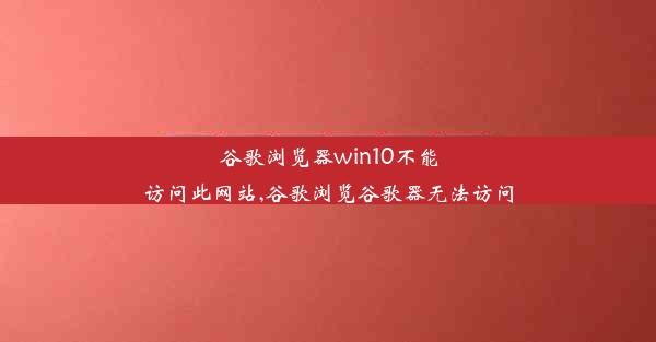 谷歌浏览器win10不能访问此网站,谷歌浏览谷歌器无法访问