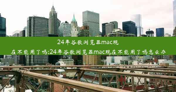 24年谷歌浏览器mac现在不能用了吗;24年谷歌浏览器mac现在不能用了吗怎么办