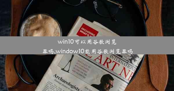 win10可以用谷歌浏览器吗,window10能用谷歌浏览器吗