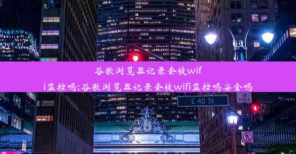 谷歌浏览器记录会被wifi监控吗;谷歌浏览器记录会被wifi监控吗安全吗