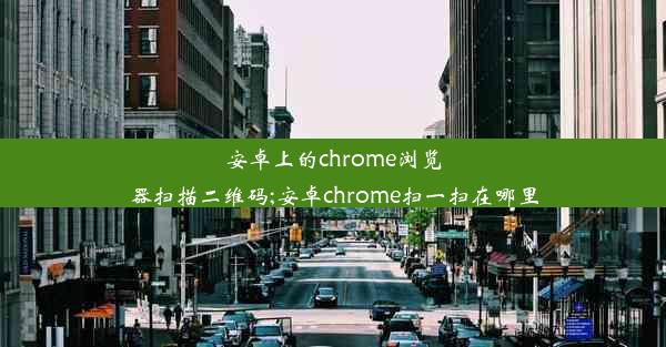 安卓上的chrome浏览器扫描二维码;安卓chrome扫一扫在哪里