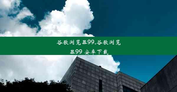 谷歌浏览器99,谷歌浏览器99 安卓下载