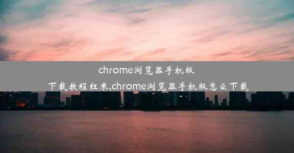 chrome浏览器手机版下载教程红米,chrome浏览器手机版怎么下载