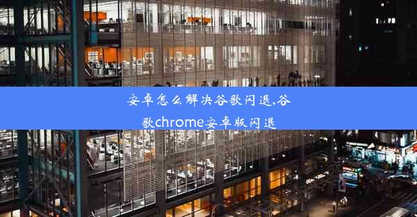 安卓怎么解决谷歌闪退,谷歌chrome安卓版闪退