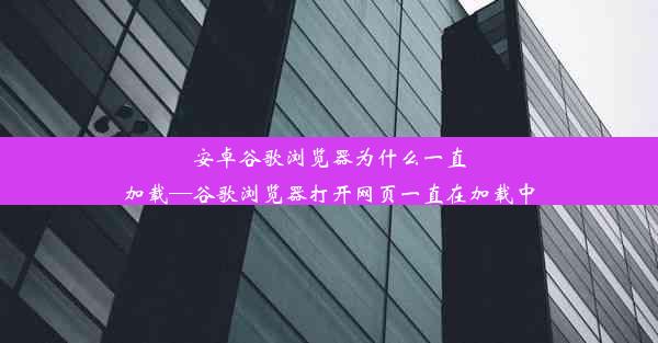 安卓谷歌浏览器为什么一直加载—谷歌浏览器打开网页一直在加载中