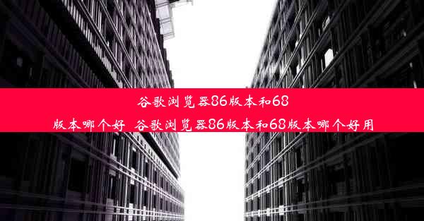 谷歌浏览器86版本和68版本哪个好_谷歌浏览器86版本和68版本哪个好用