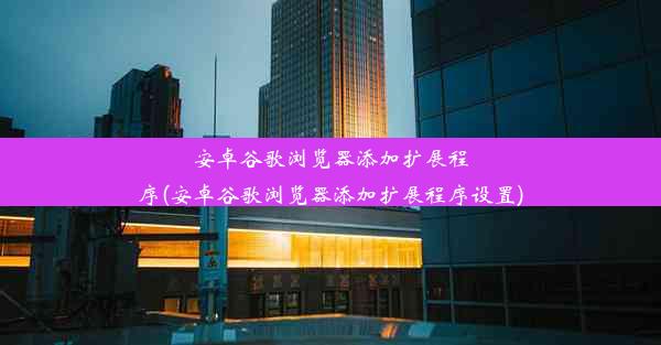 安卓谷歌浏览器添加扩展程序(安卓谷歌浏览器添加扩展程序设置)