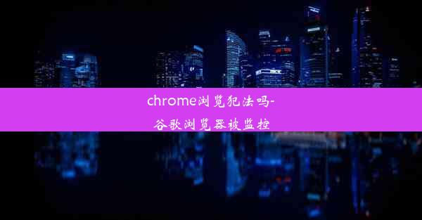 chrome浏览犯法吗-谷歌浏览器被监控