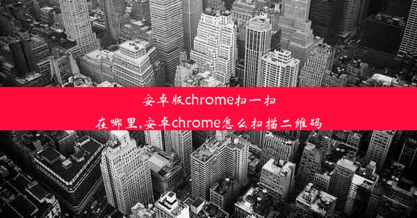 安卓版chrome扫一扫在哪里,安卓chrome怎么扫描二维码