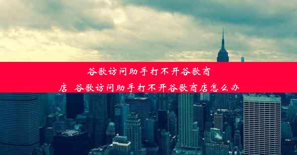 谷歌访问助手打不开谷歌商店_谷歌访问助手打不开谷歌商店怎么办