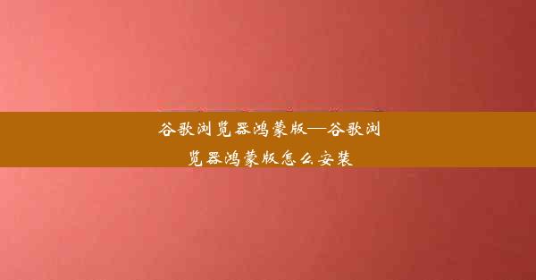 谷歌浏览器鸿蒙版—谷歌浏览器鸿蒙版怎么安装