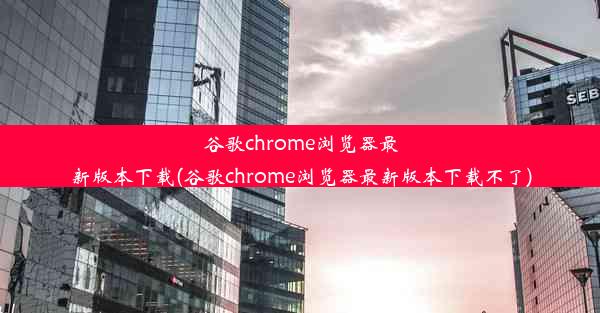 谷歌chrome浏览器最新版本下载(谷歌chrome浏览器最新版本下载不了)