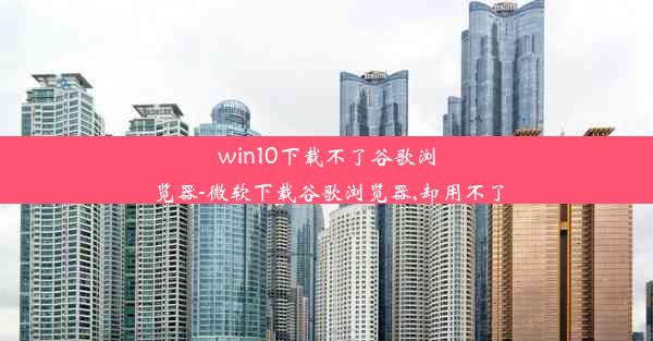 win10下载不了谷歌浏览器-微软下载谷歌浏览器,却用不了