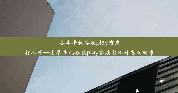 安卓手机谷歌play商店打不开—安卓手机谷歌play商店打不开怎么回事