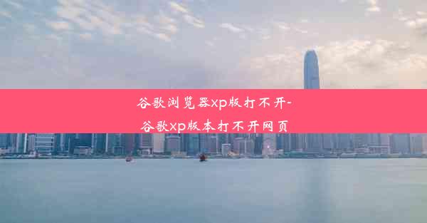 谷歌浏览器xp版打不开-谷歌xp版本打不开网页