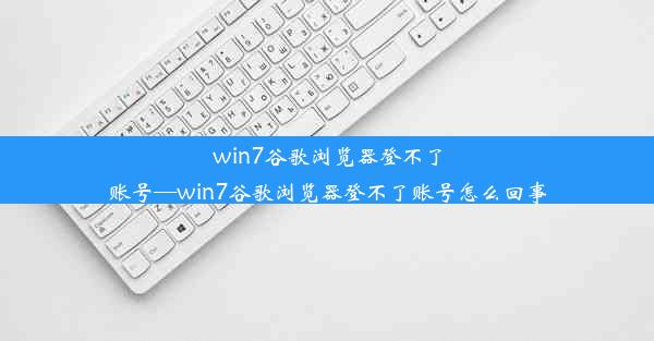 win7谷歌浏览器登不了账号—win7谷歌浏览器登不了账号怎么回事