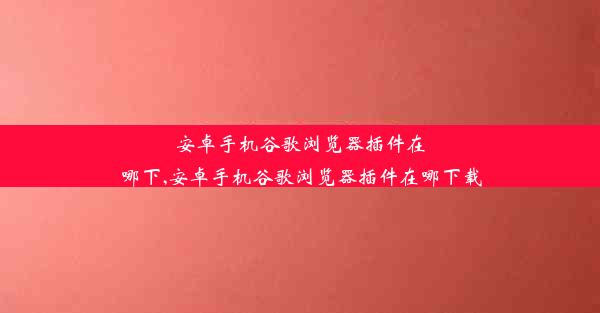 安卓手机谷歌浏览器插件在哪下,安卓手机谷歌浏览器插件在哪下载