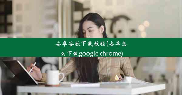 安卓谷歌下载教程(安卓怎么下载google chrome)