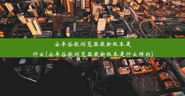 安卓谷歌浏览器最新版本是什么(安卓谷歌浏览器最新版本是什么样的)