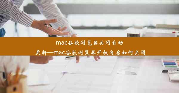 mac谷歌浏览器关闭自动更新—mac谷歌浏览器开机自启如何关闭