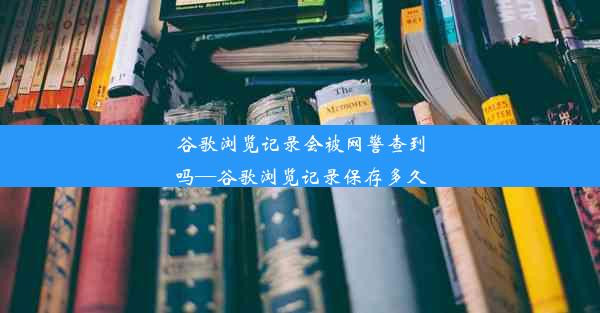 谷歌浏览记录会被网警查到吗—谷歌浏览记录保存多久