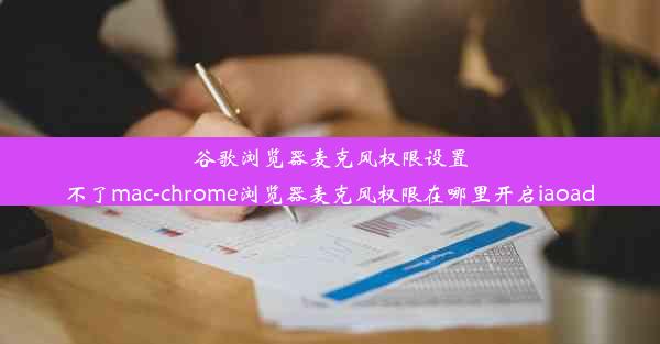 谷歌浏览器麦克风权限设置不了mac-chrome浏览器麦克风权限在哪里开启iaoad