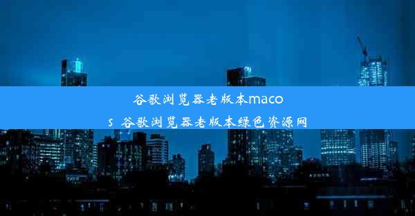 谷歌浏览器老版本macos_谷歌浏览器老版本绿色资源网