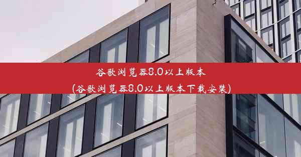 谷歌浏览器8.0以上版本(谷歌浏览器8.0以上版本下载安装)